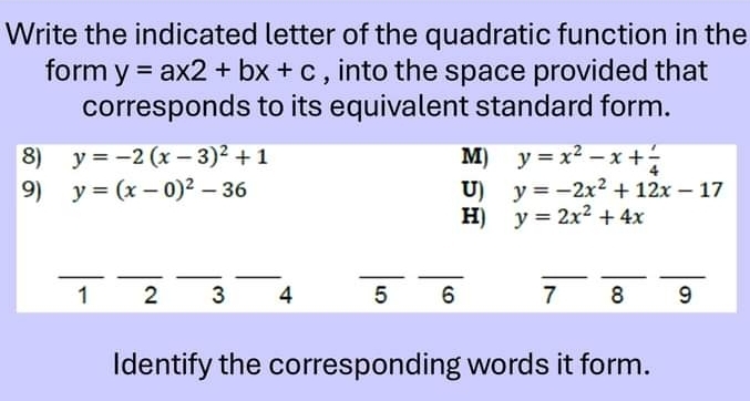 Write the indicated letter of the quadratic function in the
form y=ax2+bx+c , into the space provided that
corresponds to its equivalent standard form.
8) y=-2(x-3)^2+1 M) y=x^2-x+ l/4 
9) y=(x-0)^2-36 U) y=-2x^2+12x-17
H) y=2x^2+4x
_
__
_
_
_
__
_
1 2 3 4 5 6 7 8 9
Identify the corresponding words it form.