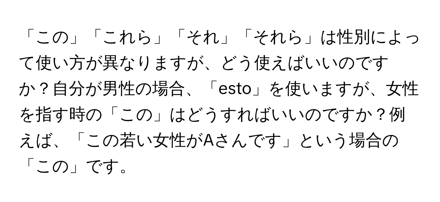 「この」「これら」「それ」「それら」は性別によって使い方が異なりますが、どう使えばいいのですか？自分が男性の場合、「esto」を使いますが、女性を指す時の「この」はどうすればいいのですか？例えば、「この若い女性がAさんです」という場合の「この」です。