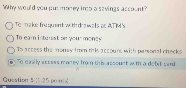 Why would you put money into a savings account?
To make frequent withdrawals at ATM's
To earn interest on your money
To access the money from this account with personal checks
To easily access money from this account with a debit card
Question 5 (1.25 points)