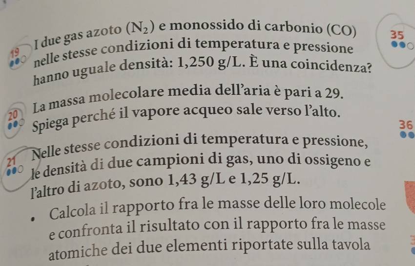 due gas azoto (N_2) e monossido di carbonio (CO) 
35 
nelle stesse condizioni di temperatura e pressione 
hanno uguale densità: 1,250 g/L. È una coincidenza? 
20 La massa molecolare media dell’aria è pari a 29. 
Spiega perché il vapore acqueo sale verso l’alto.
36
21 
Nelle stesse condizioni di temperatura e pressione, 
le densità di due campioni di gas, uno di ossigeno e 
laltro di azoto, sono 1,43 g/L e 1,25 g/L. 
Calcola il rapporto fra le masse delle loro molecole 
e confronta il risultato con il rapporto fra le masse 
atomiche dei due elementi riportate sulla tavola