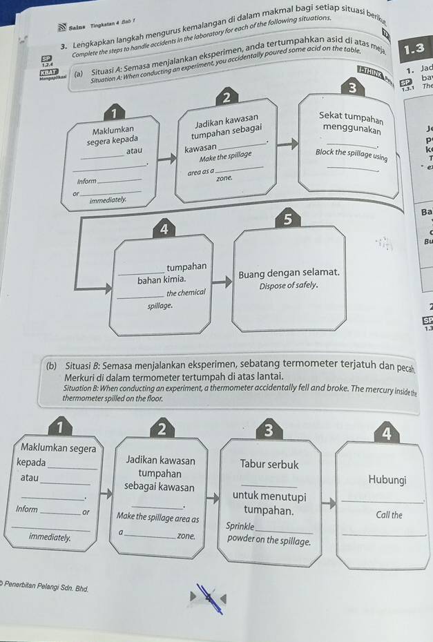 Salns Tingkatan 4 Sa0 ! 
3. Lengkapkan langkah mengurus kemalangan di dalam makmal bagi setiap situasi berik 
Complete the steps to handle accidents in the laboratory for each of the following situations, 
Situation A: When conducting an experiment, you accidentally poured some acid on the table 1.3
Mangaphheal MHAT (a) Situasi A: Semasa menjalankan eksperimen, anda tertumpahkan asid di atas meja 
1. Jad 
ba 
3 1.3.1 The 
2 
1 
menggunakan 
Maklumkan j 
segera kepada tumpahan sebagai Jadikan kawasan Sekat tumpahan 
. 
p 
_ 
atau kawasan 
K 
_ 
Make the spillage Block the spillage using 
area as a 
_ 
_ 
Inform 
_ 
zone. 
_ 
or 
immediately. 
Ba 
Bu 
SF 
1.3 
(b) Situasi B: Semasa menjalankan eksperimen, sebatang termometer terjatuh dan pecah 
Merkuri di dalam termometer tertumpah di atas lantai. 
Situation B: When conducting an experiment, a thermometer accidentally fell and broke. The mercury inside the 
thermometer spilled on the floor. 
1 
2 
3 
4 
Maklumkan segera 
kepada_ Jadikan kawasan Tabur serbuk 
tumpahan Hubungi 
_ 
atau_ sebagai kawasan untuk menutupi_ 
. 
. tumpahan. Call the 
_Inform _or Make the spillage area as Sprinkle 
immediately. 
_ 
a_ zone. powder on the spillage._ 
Penerbitan Pelangi Sdn. Bhd.