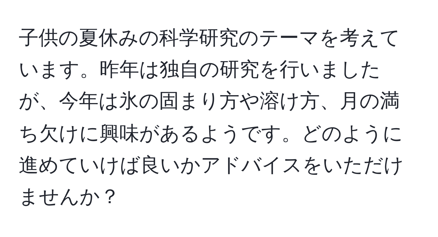 子供の夏休みの科学研究のテーマを考えています。昨年は独自の研究を行いましたが、今年は氷の固まり方や溶け方、月の満ち欠けに興味があるようです。どのように進めていけば良いかアドバイスをいただけませんか？