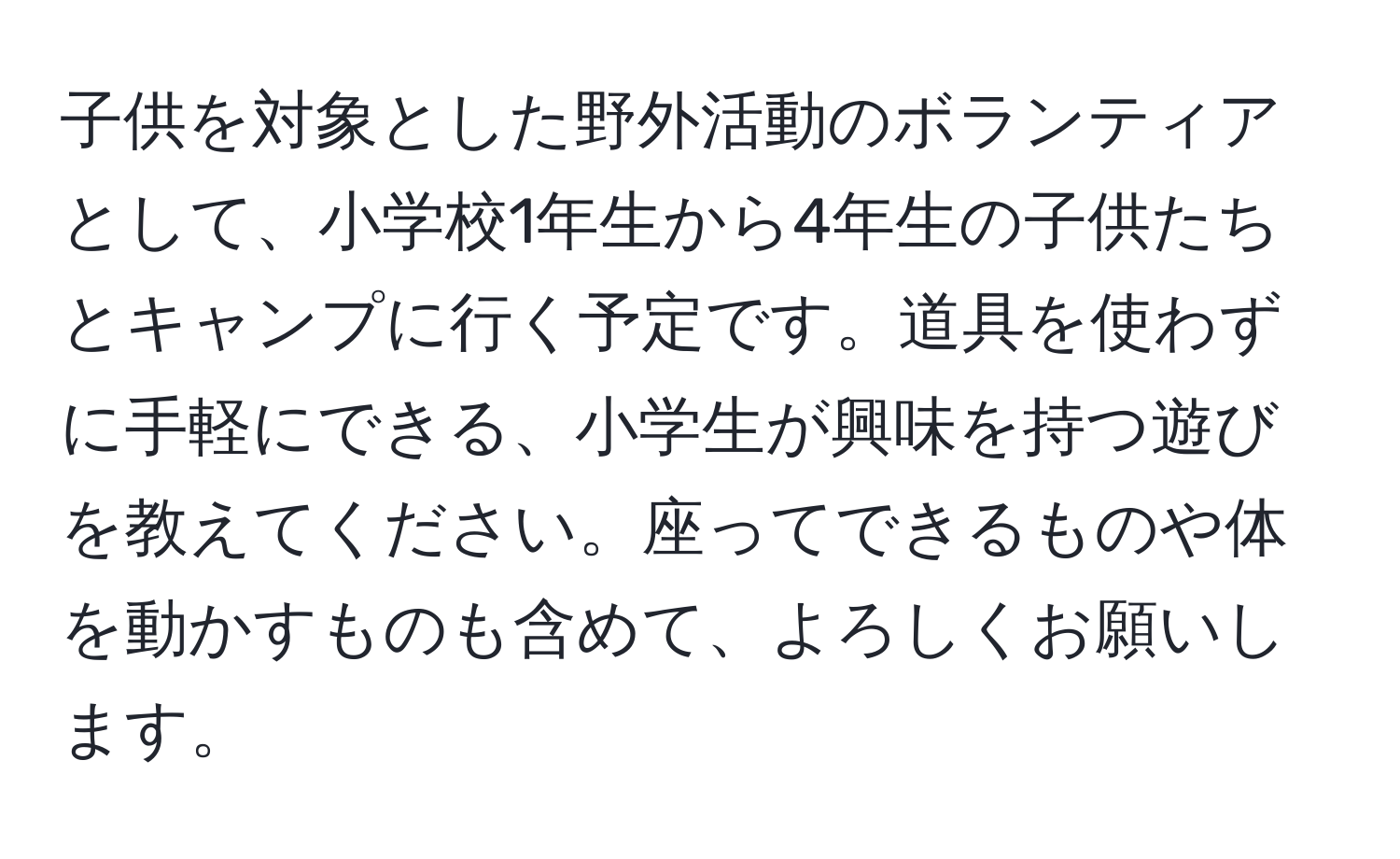 子供を対象とした野外活動のボランティアとして、小学校1年生から4年生の子供たちとキャンプに行く予定です。道具を使わずに手軽にできる、小学生が興味を持つ遊びを教えてください。座ってできるものや体を動かすものも含めて、よろしくお願いします。