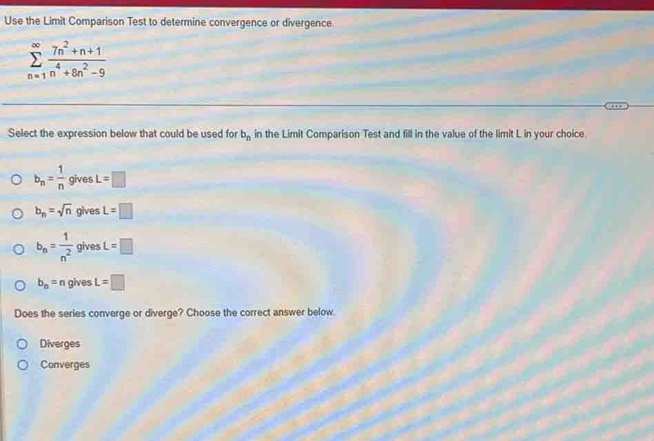 Use the Limit Comparison Test to determine convergence or divergence.
sumlimits _(n=1)^(∈fty) (7n^2+n+1)/n^4+8n^2-9 
Select the expression below that could be used for b_n in the Limit Comparison Test and fill in the value of the limit L in your choice.
b_n= 1/n  gives L=□
b_n=sqrt(n) gives L=□
b_n= 1/n^2  gives L=□
b_n=n gives L=□
Does the series converge or diverge? Choose the correct answer below.
Diverges
Converges