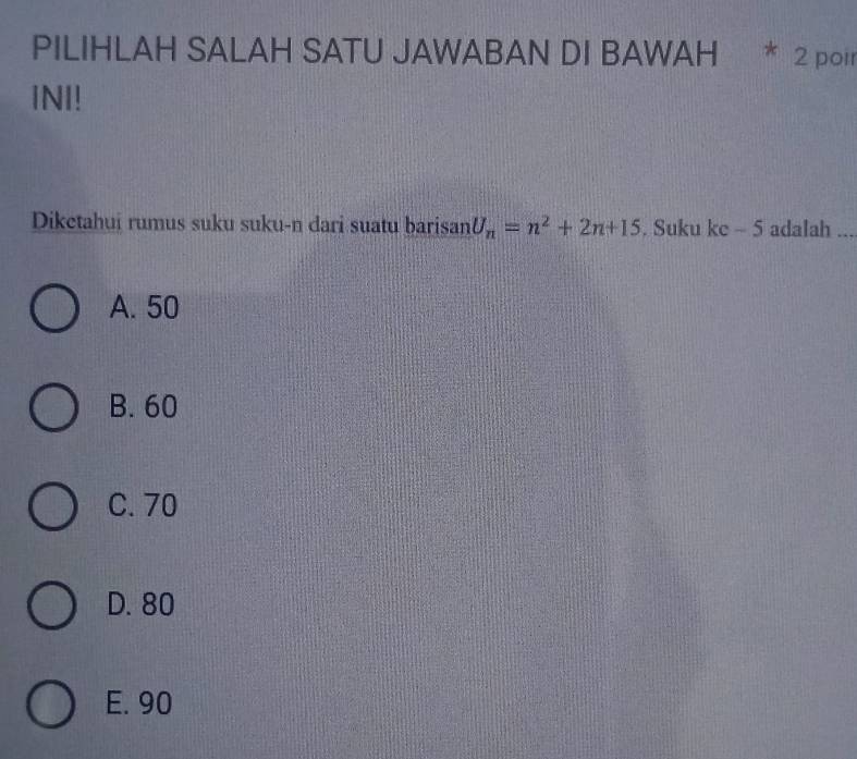 PILIHLAH SALAH SATU JAWABAN DI BAWAH * 2 poir
INI!
Diketahui rumus suku suku-n dari suatu barisan U_n=n^2+2n+15. Suku ke - 5 adalah ...
A. 50
B. 60
C. 70
D. 80
E. 90