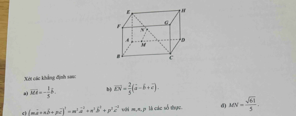 Xét các khẳng định sau: 
a) vector MA=- 1/5 vector b. b) vector EN= 2/5 (vector a-vector b+vector c). 
c) (m.vector a+nvector b+p.vector c)^2=m^2.vector a^(2+n^2).vector b^(2+p^2).vector c^(2 với m, n, p là các số thực. d) MN=frac sqrt(61))5.