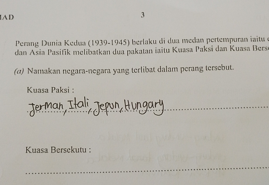 AD 
3 
Perang Dunia Kedua (1939-1945) berlaku di dua medan pertempuran iitu e 
dan Asia Pasifik melibatkan dua pakatan iaitu Kuasa Paksi dan Kuasa Bers 
(σ) Namakan negara-negara yang terlibat dalam perang tersebut. 
Kuasa Paksi : 
_ 
_ 
Kuasa Bersekutu : 
_