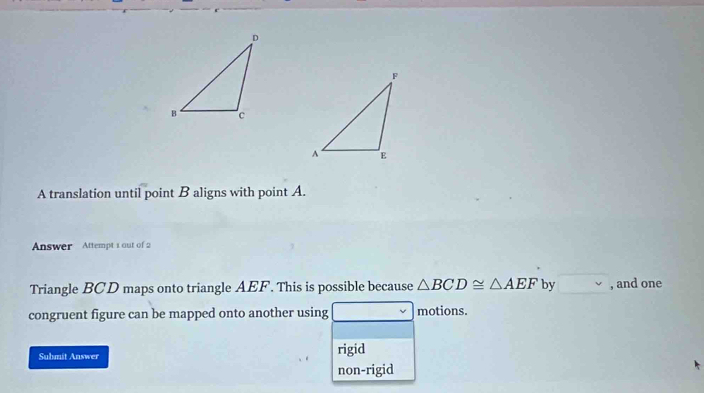 A translation until point B aligns with point A.
Answer Attempt 1 out of 2
Triangle BCD maps onto triangle AEF. This is possible because △ BCD≌ △ AEF by , and one
congruent figure can be mapped onto another using motions.
Submit Answer rigid
non-rigid