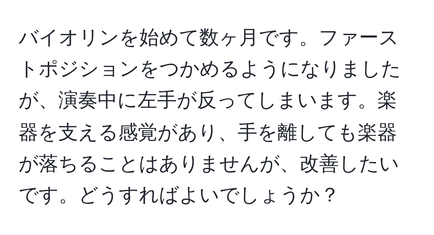 バイオリンを始めて数ヶ月です。ファーストポジションをつかめるようになりましたが、演奏中に左手が反ってしまいます。楽器を支える感覚があり、手を離しても楽器が落ちることはありませんが、改善したいです。どうすればよいでしょうか？