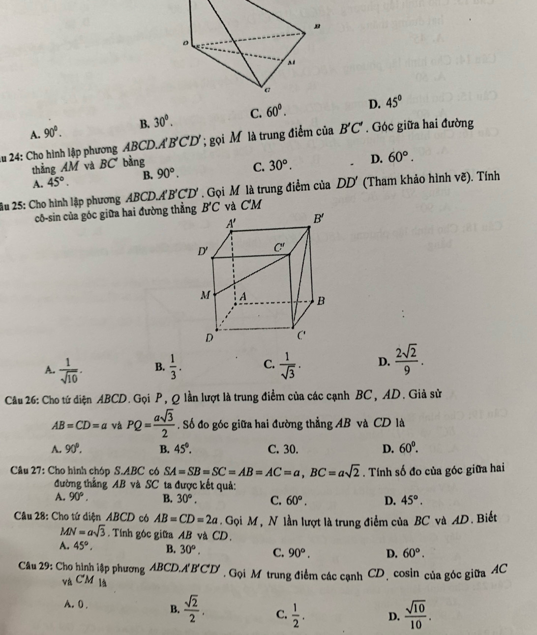 A1
a
B. 30°. C. 60^0.
D. 45°
A. 90^0.
lu 24: Cho hình lập phương ABCD.. A'B'C'D'; gọi Mô là trung điểm của B'C'. Góc giữa hai đường
D.
thẳng AM và BC' bằng 30°. 60°.
C.
A. 45°.
B. 90°.
âu 25: Cho hình lập phương ABCD.A'' B'C'D'. Gọi M là trung điểm của DD' (Tham khảo hình vẽ). Tính
cô-sin của góc giữa hai đường thẳng
A.  1/sqrt(10) .  1/3 . C.  1/sqrt(3) . D.  2sqrt(2)/9 .
B.
Câu 26: Cho tứ diện ABCD. Gọi P, Q lần lượt là trung điểm của các cạnh BC, AD. Giả sử
AB=CD=a và PQ= asqrt(3)/2 . Số đo góc giữa hai đường thẳng AB và CD là
A. 90°. B. 45^0. C. 30. D. 60^0.
Câu 27: Cho hình chóp S.ABC có SA=SB=SC=AB=AC=a,BC=asqrt(2). Tính số đo của góc giữa hai
đường thẳng AB và SC ta được kết quả:
A. 90°, B. 30°. C. 60°. D. 45°.
Câu 28: Cho tứ diện ABCD có AB=CD=2a. Gọi M, N lần lượt là trung điểm của BC và AD. Biết
MN=asqrt(3). Tính góc giữa AB và CD.
A. 45°,
B. 30°, C. 90°. D. 60°.
*  Câu 29: Cho hình lập phương ABCD. A'B'C'D'. Gọi M trung điểm các cạnh CD. cosin của góc giữa AC
và C'M là
A. 0 .
B.  sqrt(2)/2 .
C.  1/2 .  sqrt(10)/10 .
D.