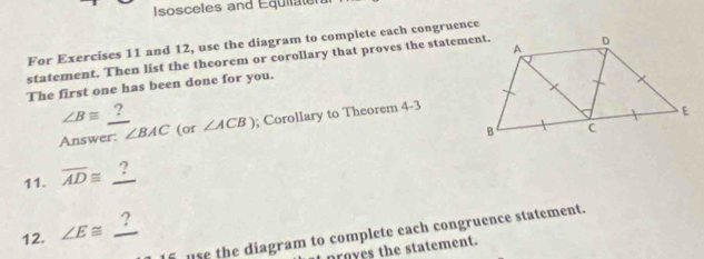 Isosceles and Equilater 
For Exercises 11 and 12, use the diagram to complete each congruence 
statement. Then list the theorem or corollary that proves the statement. 
The first one has been done for you.
∠ B≌ ? 
Answer: ∠ BAC (or ∠ ACB); Corollary to Theorem 4-3
11. overline AD≌ _ ?
12. ∠ E≌ _ ?
use the diagram to complete each congruence statement. 
it proyes the statement.