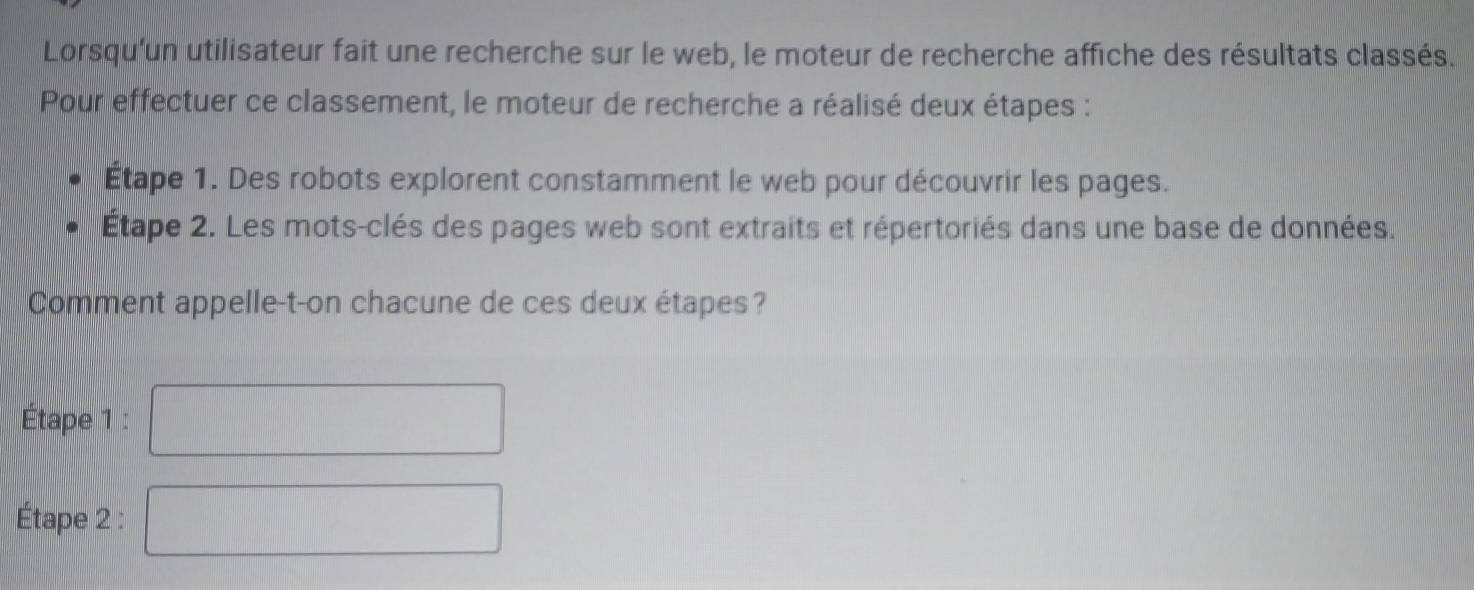 Lorsqu'un utilisateur fait une recherche sur le web, le moteur de recherche affiche des résultats classés. 
Pour effectuer ce classement, le moteur de recherche a réalisé deux étapes : 
Étape 1. Des robots explorent constamment le web pour découvrir les pages. 
Étape 2. Les mots-clés des pages web sont extraits et répertoriés dans une base de données. 
Comment appelle-t-on chacune de ces deux étapes? 
Étape 1 : 
Étape 2 :