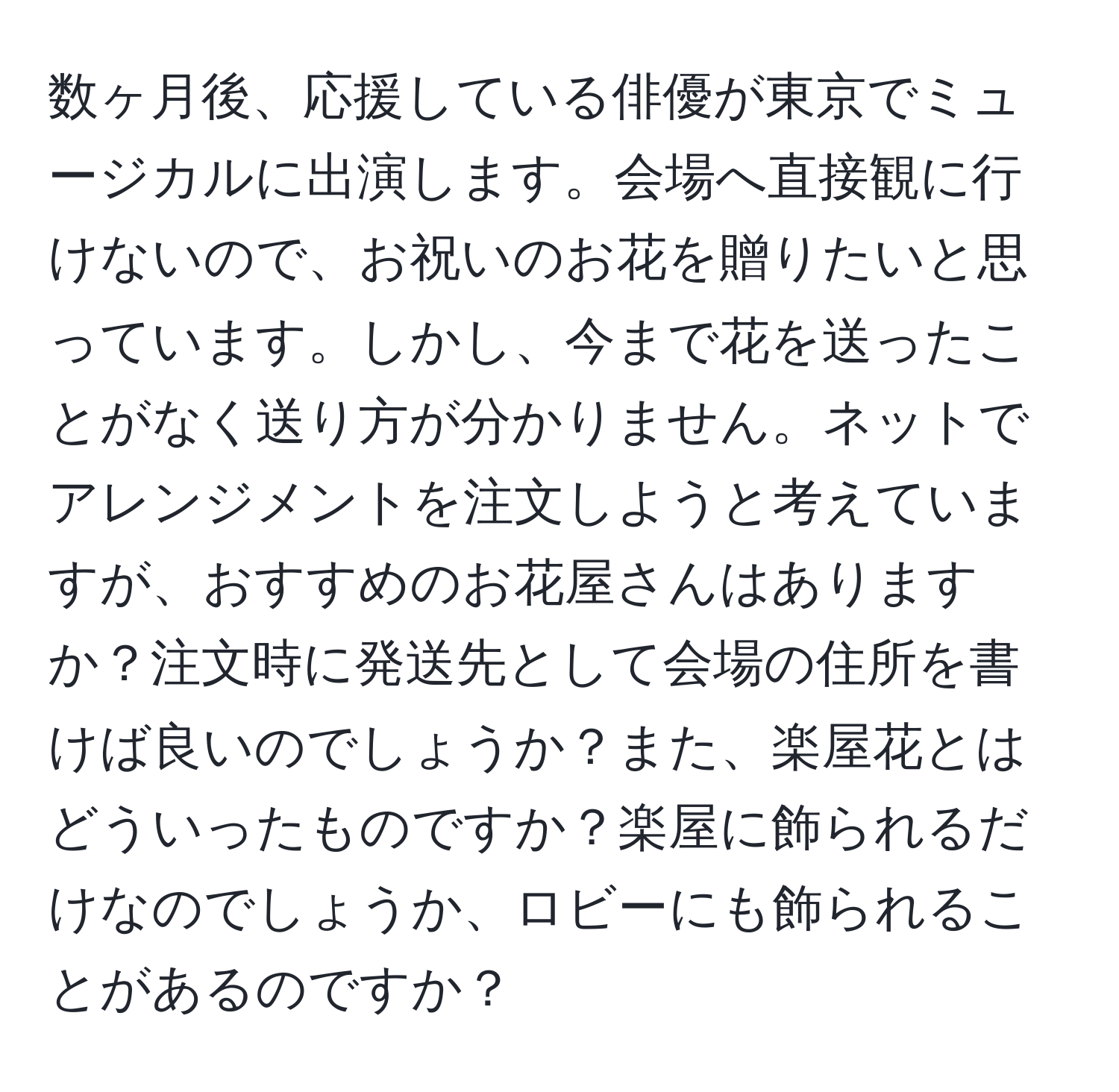 数ヶ月後、応援している俳優が東京でミュージカルに出演します。会場へ直接観に行けないので、お祝いのお花を贈りたいと思っています。しかし、今まで花を送ったことがなく送り方が分かりません。ネットでアレンジメントを注文しようと考えていますが、おすすめのお花屋さんはありますか？注文時に発送先として会場の住所を書けば良いのでしょうか？また、楽屋花とはどういったものですか？楽屋に飾られるだけなのでしょうか、ロビーにも飾られることがあるのですか？