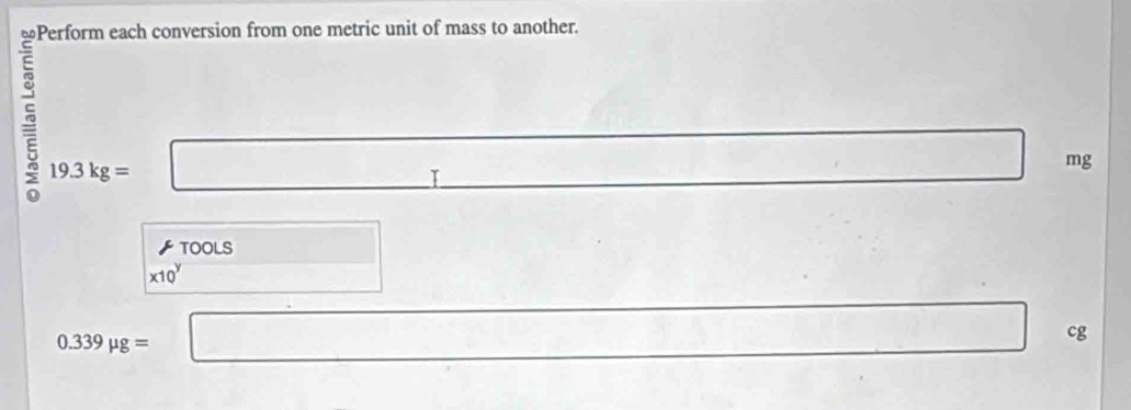 ≌Perform each conversion from one metric unit of mass to another.
19.3kg= □ T
□ mg
◤ TOOLS □
x10^y x_△ C)= 1/2 
0.339mu g= □ □ □ cg