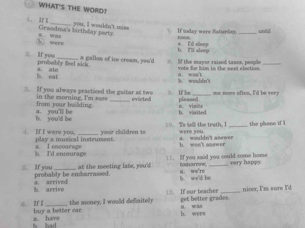 WHAT'S THE WORD?
1. If I _you, I wouldn't miss
Grandma's birthday party.
7。 If today were Saturday, _until
a. was
noon.
b. were
a. I'd sleep
b. I'll sleep
2. If you _a gallon of ice cream, you'd 8. If the mayor raised taxes, people_
probably feel sick.
a. ate vote for him in the next election.
b. eat b. wouldn't a. won't
3. If you always practiced the guitar at two 9. If he _me more often, I'd be very
in the morning, I'm sure _evicted pleased.
from your building.
a. you'll be b. visited a. visits
b. you'd be
10. To tell the truth. I
4. If I were you, _your children to were you. _the phone if I
play a musical instrument. a. wouldn't answer
a. I encourage b. won't answer
b. I'd encourage
11. If you said you could come home
5. If you _at the meeting late, you’d tomorrow, _very happy.
probably be embarrassed. a. we're
a. arrived b. we'd be
b. arrive _nicer, I'm sure I'd
12. If our teacher
6. If I _the money, I would definitely a. was get better grades.
buy a better car.
a. have b. were
b. had