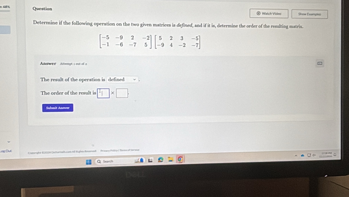 68% Question 
Watch Video Show Examples 
Determine if the following operation on the two given matrices is defined, and if it is, determine the order of the resulting matrix.
beginbmatrix -5&-9&2&-2 -1&-6&-7&5endbmatrix beginbmatrix 5&2&3&-5 -9&4&-2&-7endbmatrix
Answer Attempt 1 out of 2 
The result of the operation is defined 
The order of the result is □ * □. 
Submit Answer 
Log Out Copyright 10029 Deltantath.com All Rights Reserved. Prisacy Policy | Toms of Serwue 
QSearch