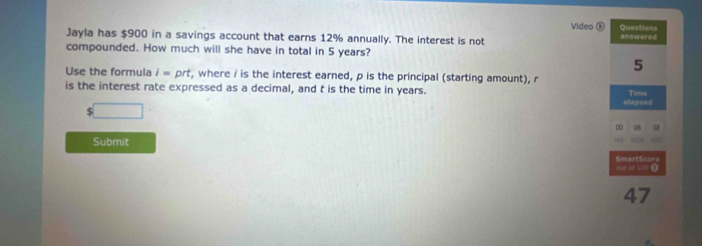 Video ⑥ Questions 
Jayla has $900 in a savings account that earns 12% annually. The interest is not answered 
compounded. How much will she have in total in 5 years? 
5 
Use the formula i=prt t, where / is the interest earned, p is the principal (starting amount), r
is the interest rate expressed as a decimal, and t is the time in years. Time 
elapsed
$
00 06
Submit 
SmartScore 
put of Jn 0 
47