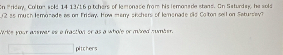 On Friday, Colton sold 14 13/16 pitchers of lemonade from his lemonade stand. On Saturday, he sold
/2 as much lemonade as on Friday. How many pitchers of lemonade did Colton sell on Saturday? 
Write your answer as a fraction or as a whole or mixed number.
-2m pitchers