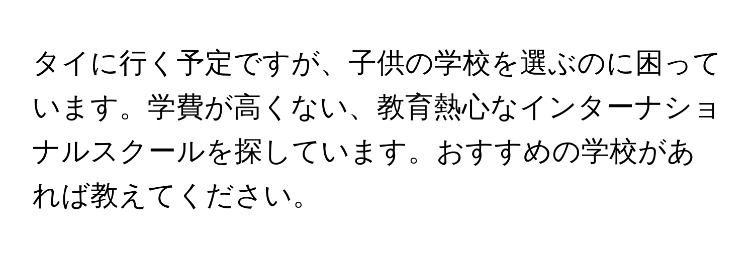 タイに行く予定ですが、子供の学校を選ぶのに困っています。学費が高くない、教育熱心なインターナショナルスクールを探しています。おすすめの学校があれば教えてください。