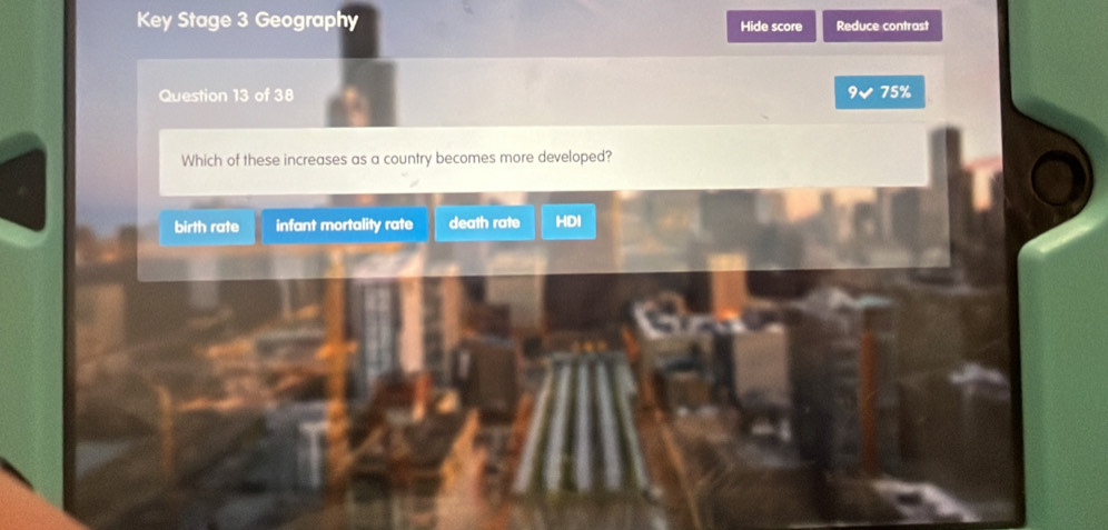 Key Stage 3 Geography Hide score Reduce contrast
Question 13 of 38 9 75%
Which of these increases as a country becomes more developed?
birth rate infant mortality rate death rate HDI