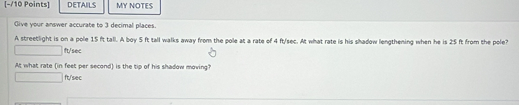 [−/10 Points] DETAILS MY NOTES 
Give your answer accurate to 3 decimal places. 
A streetlight is on a pole 15 ft tall. A boy 5 ft tall walks away from the pole at a rate of 4 ft/sec. At what rate is his shadow lengthening when he is 25 ft from the pole?
) ft/sec
At what rate (in feet per second) is the tip of his shadow moving?
□ f t/sec