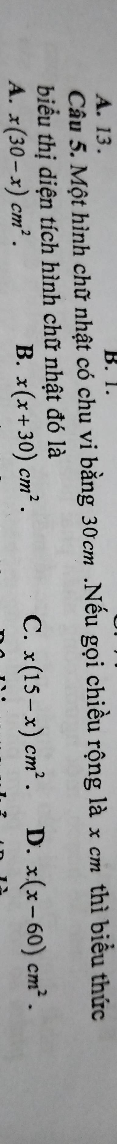 A. 13 . B. 1.
Câu 5. Một hình chữ nhật có chu vi bằng 30cm.Nếu gọi chiều rộng là x cm thì biểu thức
biểu thị diện tích hình chữ nhật đó là
A. x(30-x)cm^2.
B. x(x+30)cm^2.
C. x(15-x)cm^2. D. x(x-60)cm^2.