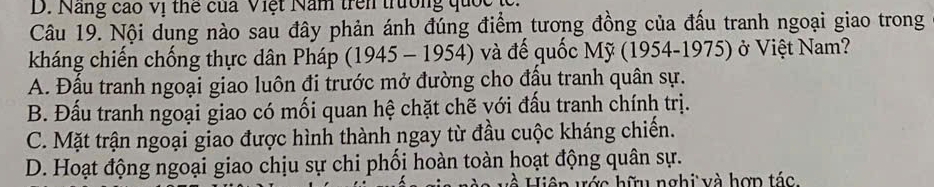 Năng cao vị thể của Việt Năm trên trường quốc (
Câu 19. Nội dung nào sau đây phản ánh đúng điểm tương đồng của đấu tranh ngoại giao trong
kháng chiến chống thực dân Pháp (1945 - 1954) và đế quốc Mỹ (1954-1975) ở Việt Nam?
A. Đầu tranh ngoại giao luôn đi trước mở đường cho đầu tranh quân sự.
B. Đấu tranh ngoại giao có mối quan hệ chặt chẽ với đấu tranh chính trị.
C. Mặt trận ngoại giao được hình thành ngay từ đầu cuộc kháng chiến.
D. Hoạt động ngoại giao chịu sự chi phối hoàn toàn hoạt động quân sự.
Hiện ước hữu nghi và hợn tác