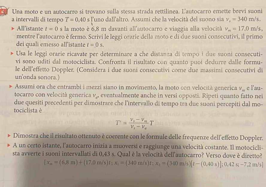 Una moto e un autocarro si trovano sulla stessa strada rettilinea. Ľ’autocarro emette brevi suoni
a intervalli di tempo T=0,40 S ’uno dall’altro. Assumi che la velocità del suono sia v_s=340m/s.
All’istante t=0 s la moto è 6,8 m davanti all'autocarro e viaggia alla velocità v_m=17,0m/s,
mentre l’autocarro è fermo. Scrivi le leggi orarie della moto e di due suoni consecutivi, il primo
dei quali emesso all’istante t=0s.
Usa le leggi orarie ricavate per determinare a che distanza di tempo i due suoni consecuti-
vi sono uditi dal motociclista. Confronta il risultato con quanto puoi dedurre dalle formu-
le dell’effetto Doppler. (Considera i due suoni consecutivi come due massimi consecutivi di
unonda sonora.)
Assumi ora che entrambi i mezzi siano in movimento, la moto con velocità generica V_m e lau-
tocarro con velocità generica V_a , eventualmente anche in versi opposti. Ripeti quanto fatto nei
due quesiti precedenti per dimostrare che l’intervallo di tempo tra due suoni percepiti dal mo-
tociclista è
T'=frac V_s-V_mV_s-V_aT
Dimostra che il risultato ottenuto è coerente con le formule delle frequenze dell’effetto Doppler.
A un certo istante, l’autocarro inizia a muoversi e raggiunge una velocità costante. Il motocicli-
sta avverte i suoni intervallati di 0,43 s. Qual è la velocità dell’autocarro? Verso dove è diretto?
[x_m=(6,8m)+(17,0m/s)t;x_1=(340m/s)t;x_2=(340m/s)[t-(0,40s)];0,42s;-7,2m/s]