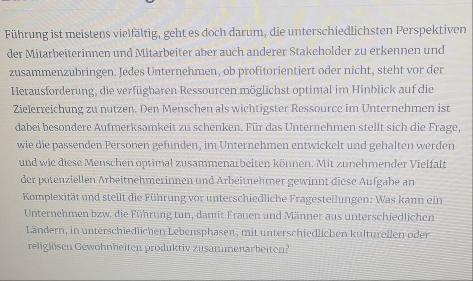 Führung ist meistens vielfältig, geht es doch darum, die unterschiedlichsten Perspektiven 
der Mitarbeiterinnen und Mitarbeiter aber auch anderer Stakeholder zu erkennen und 
zusammenzubringen. Jedes Unternehmen, ob profitorientiert oder nicht, steht vor der 
Herausforderung, die verfügbaren Ressourcen möglichst optimal im Hinblick auf die 
Zielerreichung zu nutzen. Den Menschen als wichtigster Ressource im Unternehmen ist 
dabei besondere Aufmerksamkeit zu schenken. Für das Unternehmen stellt sich die Frage, 
wie die passenden Personen gefunden, im Unternehmen entwickelt und gehalten werden 
und wie diese Menschen optimal zusammenarbeiten können. Mit zunehmender Vielfalt 
der potenziellen Arbeitnehmerinnen und Arbeitnehmer gewinnt diese Aufgabe an 
Komplexität und stellt die Führung vor unterschiedliche Fragestellungen: Was kann ein 
Unternehmen bzw. die Führung tun, damit Frauen und Männer aus unterschiedlichen 
Ländern, in unterschiedlichen Lebensphasen, mit unterschiedlichen kulturellen oder 
religiösen Gewohnheiten produktiv zusammenarbeiten?