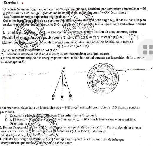 On considère un métronome que l'on modélise par un pendule, constitué par une masse ponctuelle m=20
g, placée au bout d'une tige rigide de masse négligeable et de longueur I=OA (voir figure).
Les frottements seront supposées négligeables.
Quand on écare lemenlitle de sa position d'équilibre verticale d'un petit angle θ _m , il oscille dans un plan
vertical entre ls positions timites 4 et B. On appelle θ (t) l'angle que fait la tige avec la verticale à l'instant
1. i 4
1:2
1. En utilisant Leguattion g(t)=EM dont on explicitera la signification de chaque terme, écrire
l'équation eu mouvement du pendule (pour θ (t)petit,sin (θ (t))approx θ (t) et cos (hat θ (t))approx 1- θ^2(t)/2 )
Montrer que lo mouveme n du *  pendule admet comme solution une équation horaire de la forme :
θ (t)=acos (omega t+varphi )
Que représentent les quantités α, ω et φ?
2. Lorsque la masse m passe en A et en B, le métronome émet un signal sonore.
On choisit comme origine des énergies potentielles le plan horizontal passant par la position de la masse 
au repos (point S).
CENTRE D
Le métronome, placé dans un laboratoire où g=9,81m/.s^2 , est réglé pour obtenir 120 signaux sonores
par minute.
a) Calculer la période les oscillations 7, la pulsation, la longueur /.
b) À l'instant t=( on écarte le rendule d'un angle θ _m=8° et on le libère sans vitesse initiale.
Déterminer a et 
3. Donner l'expression de la défivée par rapport au temps de θ (t) et en déduire l'expression de la vitesse
linéaire instantanée 1  (0) de la masse e Représenter v(t) en fonction du temps.
Calculer le module v de la vitesse  en r etS
4. Calculer les énergies potentielle E , et cinétique E, du pendule à l'instant t. En déduire que
l'énergie mécanique totale 5e du pendule est constante.