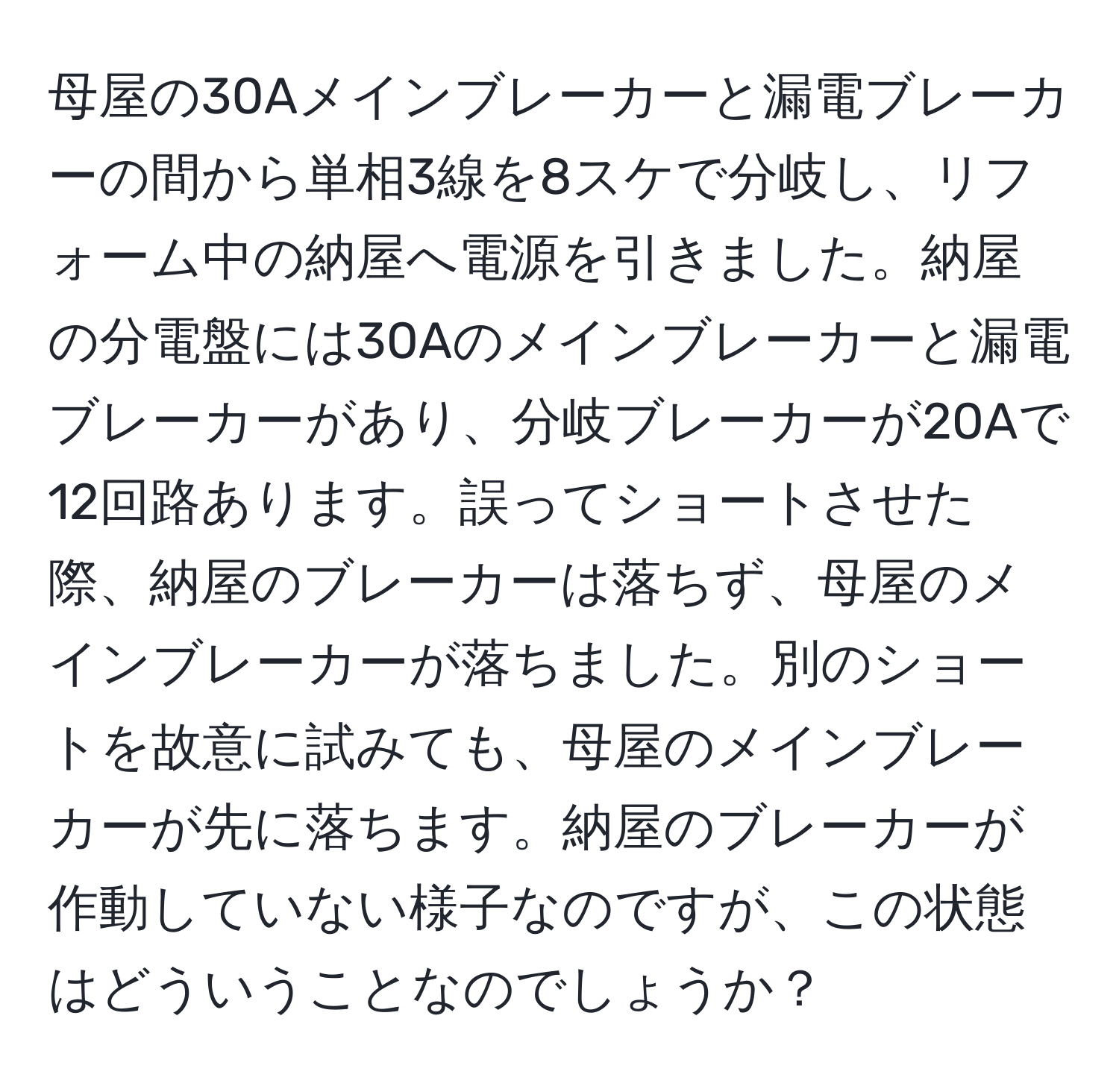 母屋の30Aメインブレーカーと漏電ブレーカーの間から単相3線を8スケで分岐し、リフォーム中の納屋へ電源を引きました。納屋の分電盤には30Aのメインブレーカーと漏電ブレーカーがあり、分岐ブレーカーが20Aで12回路あります。誤ってショートさせた際、納屋のブレーカーは落ちず、母屋のメインブレーカーが落ちました。別のショートを故意に試みても、母屋のメインブレーカーが先に落ちます。納屋のブレーカーが作動していない様子なのですが、この状態はどういうことなのでしょうか？