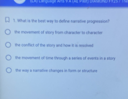 (LA) Language Arts 9 A (AE Pilot) DIAMOND FY25 7 The
1. What is the best way to define narrative progression?
the movement of story from character to character
the conflict of the story and how it is resolved
the movement of time through a series of events in a story
the way a narrative changes in form or structure