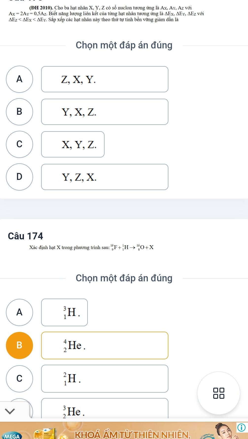 (ĐH 2010). Cho ba hạt nhân X, Y, Z có số nuclon tương ứng là Ax, Ay, Az với
A_X=2A_Y=0,5A_Z 1. Biết năng lượng liên kết của từng hạt nhân tương ứng là ΔEχ, ΔΕγ, ΔEz với
△ E_Z 7. Sắp xếp các hạt nhân này theo thứ tự tính bền vững giảm dần là
Chọn một đáp án đúng
A Z, X, Y.
B Y, X, Z.
C X, Y, Z.
D Y, Z, X.
Câu 174
Xác định hạt X trong phương trình sau:_9^((19)F+_1^1Hto _8^(16)O+X
Chọn một đáp án đúng
A
_1^3H.
beginarray)r 4 2endarray
B He .
C
_1^(2H. 
f
beginarray)r 3 2endarray He .
⑥
khOÁ Ẩm Từ Thiên Nhiên.