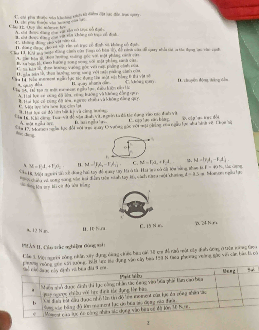 C. chi phụ thuộc vào khoảng cách từ điểm đặt lực đến trục quay.
D. chỉ phụ thuộc vào hưướng của lực
Câu 12. Quy tắc mômen lực
A. chi được dùng cho vật rần có trực cổ định.
B. chi được dùng cho vật răn không có trục cổ định.
C. không đùng sho vật nào cá
D. dùng được cho cá vật rằn có trục cổ định và không cổ định.
Cầu 13, Khi mở hoặc đóng cánh cửa (loại có bán lễ), đễ cánh cửa đễ quay nhất thị ta tác dụng lực vào cạnh
A. gần bản lễ, theo hướng vuông góc với mật phâng cánh cửa.
B. xa bản lễ, theo hướng song song với mặt phẳng cánh cửa.
C. xa bản lễ, theo hướng vuỡng góc với mật phẳng cánh cứa.
D. gần bán lễ, theo hướng song song với mật phầng cánh cửa.
Cầu 14, Nều moment ngẫu lực tác dụng lên một vật bằng 0 thì vật sẽ
A. quay đều. B. quay nhanh dẫn. C. không quay. D. chuyển động thắng đều
Câu 15, Để tạo ra một moment ngẫu lực, điều kiện cần là:
A. Hai lực có cùng độ lớn, cùng hướng và không đồng quy.
B. Hai lực có cùng độ lớn, ngược chiều và không đồng quy.
C. Một lực lớn hơn lực còn lại.
D. Hai lực có độ lớn bắt kỳ và cùng hướng.
Câu 16, Khi dùng Tua-vít để vận đinh vít, người ta đã tác dụng vào các định vit
A. một ngẫu lực. B. hai ngẫu lực. C. cặp lực cần bằng. D. cặp lực trực đối
Cầu 17. Momen ngẫu lực đổi với trục quay O vuông góc với mặt phẳng của ngẫu lực như hình về. Chọn hệ
thức đùng 9
4
A. M=F_1d_1+F_2d_2. B. M=|F_1d_1-F_2d_2|. C. M=F_1d_2+F_2d_1, D. M=|F_1d_2-F_2d_1|.
Cầu 18. Một người tài xế dùng hai tay đề quay tay lái ô tô. Hai lực có độ lớn bằng nhau là F=40N , tác dụng
ngược chiều và song song vào hai điểm trên vành tay lái, cách nhau một khoảng d=0.3m Moment ngẫu lực
tác đụng lên tay lái có độ lớn bằng
A. 12 N.m.
B. 10 N.m. C. 15 N.m. D. 24 N.m.
PHÀN II. Câu trắc nghiệm đúng sai:
Câu 1. Một người công nhân xây dựng dùng chiếc bủa dài 30 cm đề nhổ một cây đinh đóng ở trên tường theo
phương vuc với tường. Biết lực tác dụng vào cây búa 150 N theo phương vuông góc với cán bùa là có
2