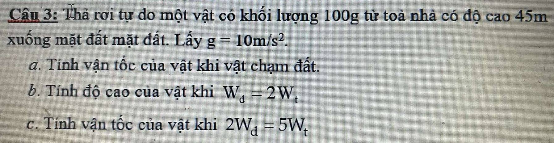 Thả rơi tự do một vật có khối lượng 100g từ toà nhà có độ cao 45m
xuống mặt đất mặt đất. Lấy g=10m/s^2. 
a. Tính vận tốc của vật khi vật chạm đất. 
b. Tính độ cao của vật khi W_d=2W_t
c. Tính vận tốc của vật khi 2W_d=5W_t