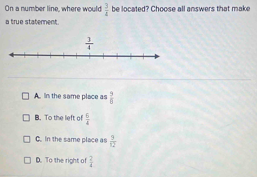 On a number line, where would  3/4  be located? Choose all answers that make
a true statement.
A. In the same place as  9/8 
B. To the left of  6/4 
C. In the same place as  9/12 
D. To the right of  2/4 