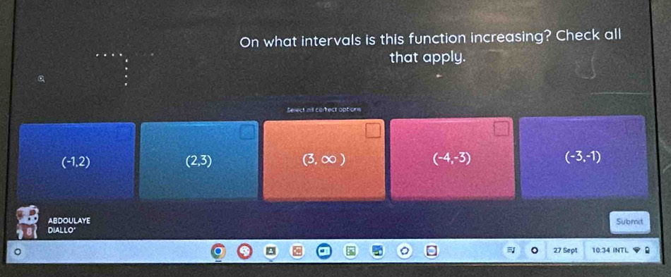 On what intervals is this function increasing? Check all
that apply.
Select alt correct options
(-1,2)
(2,3)
(3,∈fty )
(-4,-3)
(-3,-1)
ABDOULAYE
Diallo' Submit
27 Sept 10:34 INTL