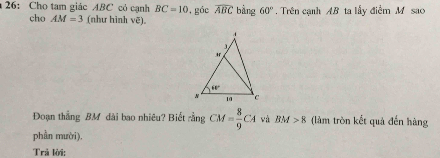 26: Cho tam giác ABC có cạnh BC=10 , góc widehat ABC bằng 60°. Trên cạnh AB ta lấy điểm M sao
cho AM=3 (như hình vẽ).
Đoạn thẳng BM dài bao nhiêu? Biết rằng CM= 8/9 CA và BM>8 (làm tròn kết quả đến hàng
phần mười).
Trả lời: