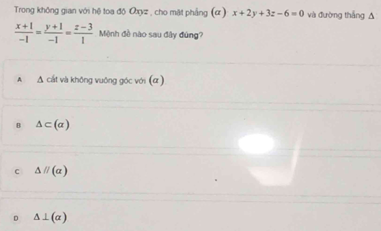 Trong không gian với hệ toa độ Oxyz , cho mặt phẳng (α) x+2y+3z-6=0 và đường thắng A
 (x+1)/-1 = (y+1)/-1 = (z-3)/1  Mệnh đề nào sau đây đúng?
A Δ cắt và không vuông góc với (α)
B △ ⊂ (alpha )
C △ parallel (alpha )
D △ ⊥ (alpha )