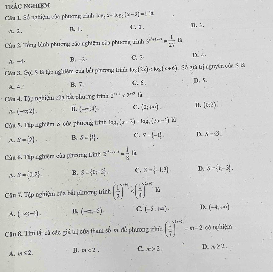 trÁC NGHIệM
Câu 1. Số nghiệm của phương trình log _2x+log _2(x-3)=11a
A. 2 . B. 1 . C. 0 .
D. 3 .
Câu 2. Tổng bình phương các nghiệm của phương trình 3^(x^2)+2x-3= 1/27 la
A. -4· B. -2· C. 2· D. 4·
Câu 3. Gọi S là tập nghiệm của bất phương trình log (2x) . Số giá trị nguyên của S là
A. 4 . B. 7 . C. 6 .
D. 5 .
Câu 4. Tập nghiệm của bất phương trình 2^(3x-1)<2^(x+3) là
C.
D.
A. (-∈fty ;2). (-∈fty ;4). (2;+∈fty ). (0;2).
B.
Cậu 5. Tập nghiệm S của phương trình log _2(x-2)=log _2(2x-1) là
A. S= 2 .
B. S= 1 .
C. S= -1 . D. S=varnothing .
Câu 6. Tập nghiệm của phương trình 2^(x^2)-2x-3= 1/8  là
A. S= 0;2 . B. S= 0;-2 . C. S= -1;3 . D. S= 1;-3 .
Câu 7. Tập nghiệm của bất phương trình ( 1/2 )^x+2 là
A. (-∈fty ;-4). B. (-∈fty ;-5). C. (-5:+∈fty ). D. (-4;+∈fty ).
Câu 8. Tìm tất cả các giá trị của tham số m để phương trình ( 1/7 )^3x-5=m-2 có nghiệm
C.
A. m≤ 2. m>2. D. m≥ 2.
B. m<2.