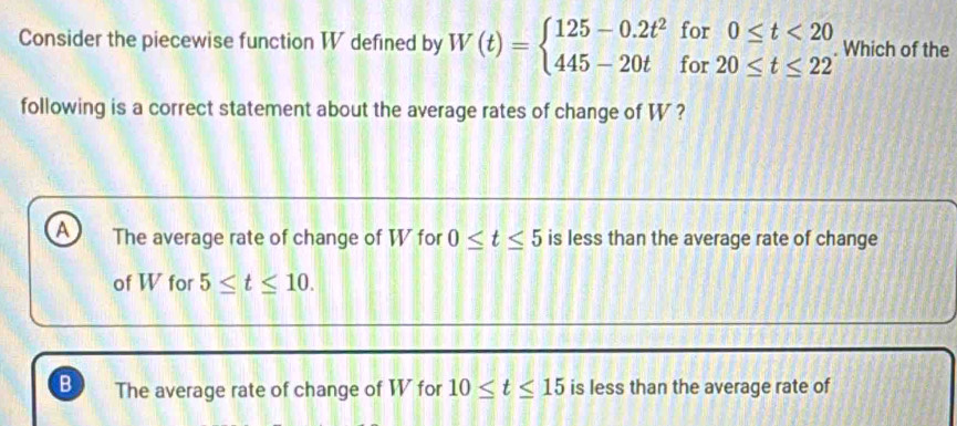 Consider the piecewise function WV defined by W(t)=beginarrayl 125-0.2t^2for0≤ t<20 445-20tfor20≤ t≤ 22endarray.. Which of the
following is a correct statement about the average rates of change of W ?
A The average rate of change of W for 0≤ t≤ 5 is less than the average rate of change
of W for 5≤ t≤ 10.
B The average rate of change of WV for 10≤ t≤ 15 is less than the average rate of