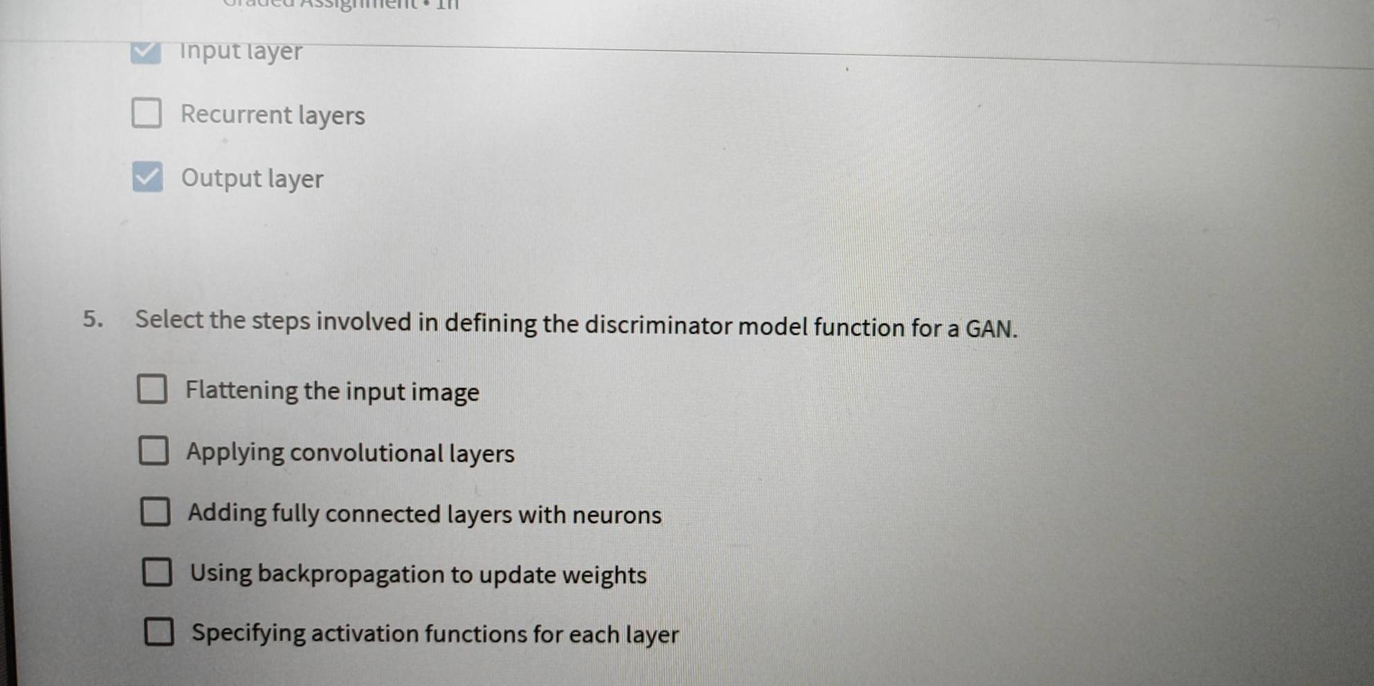 Input layer
Recurrent layers
Output layer
5. Select the steps involved in defining the discriminator model function for a GAN.
Flattening the input image
Applying convolutional layers
Adding fully connected layers with neurons
Using backpropagation to update weights
Specifying activation functions for each layer