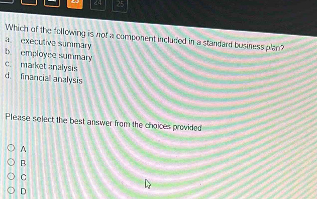 24 25
Which of the following is not a component included in a standard business plan?
a. executive summary
b. employee summary
c. market analysis
d. financial analysis
Please select the best answer from the choices provided
A
B
C
D