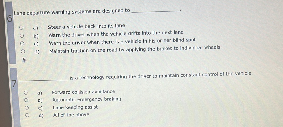 Lane departure warning systems are designed to_
、.
a) Steer a vehicle back into its lane
b) Warn the driver when the vehicle drifts into the next lane
c) Warn the driver when there is a vehicle in his or her blind spot
d) Maintain traction on the road by applying the brakes to individual wheels
_
is a technology requiring the driver to maintain constant control of the vehicle.
a) Forward collision avoidance
b) Automatic emergency braking
c) Lane keeping assist
d) All of the above