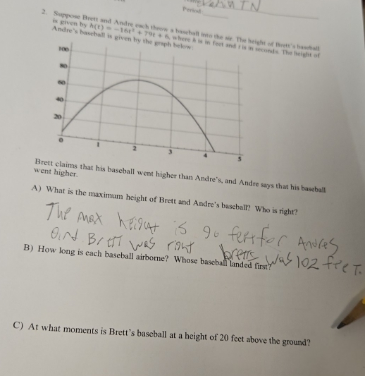 Period 
2. Suppose B is given by Andre's baseball is
h(t)=-16t^2+79t+6 a baseball into the ht of Brett's baseball 
, conds. The height of 
went higher. 
Brett claims that his baseball went higher than Andre's, and Andre says that his baseball 
A) What is the maximum height of Brett and Andre’s baseball? Who is right? 
B) How long is each baseball airborne? Whose baseball landed first? 
C) At what moments is Brett’s baseball at a height of 20 feet above the ground?