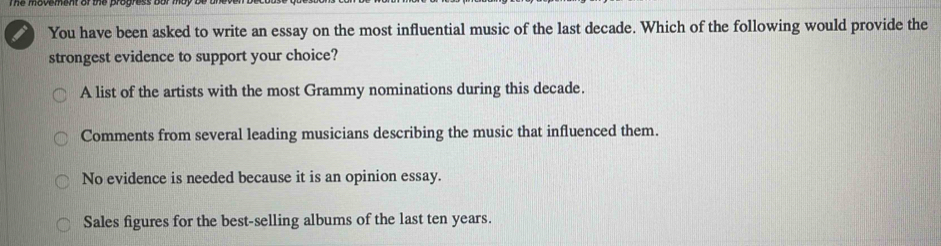 You have been asked to write an essay on the most influential music of the last decade. Which of the following would provide the
strongest evidence to support your choice?
A list of the artists with the most Grammy nominations during this decade.
Comments from several leading musicians describing the music that influenced them.
No evidence is needed because it is an opinion essay.
Sales figures for the best-selling albums of the last ten years.