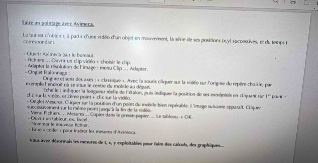 Faire un pointage avec Avimeca. 
Le but est d'obtenir, à partir d'une vidéo d'un objet en mouvement, la série de ses positions (x,y) successives, et du temps t 
correspondant. 
Ouvrir Avimeca (sur le bureau). 
Fichiers ... Ouvrir un clip vidéo + choisir le clip. 
Adapter la résolution de l'image : menu Clip ... Adapter. 
Onglet Etalonnage : 
Origine et sens des axes : « classique ». Avec la souris cliquer sur la vidéo sur l'origine du repère choisie, par 
exemple l'endroit où se situe le centre du mobile au départ. 
Echelle : indiquer la longueur réelle de l'étalon, puis indiquer la position de ses extrémités en cliquant sur 1^(et)
clic sur la vidéo, et 2ème point + clic sur la vidéo. point + 
Onglet Mesures, Cliquer sur la position d'un point du mobile bien repérable. L'image suivante apparaît. Cliquer 
successivement sur le même point jusqu'à la fin de la vidéo. 
- Menu Fichiers .. Mesures.. Copier dans le presse-papier .. Le tableau. + OK. 
Ouvrir un tableur, ex. Excel. 
- Nommer le nouveau fichier. 
- Faire « coller » pour insérer les mesures d'Avimeca. 
Vous avez désormais les mesures de t, x, y exploitables pour faire des calculs, des graphiques...