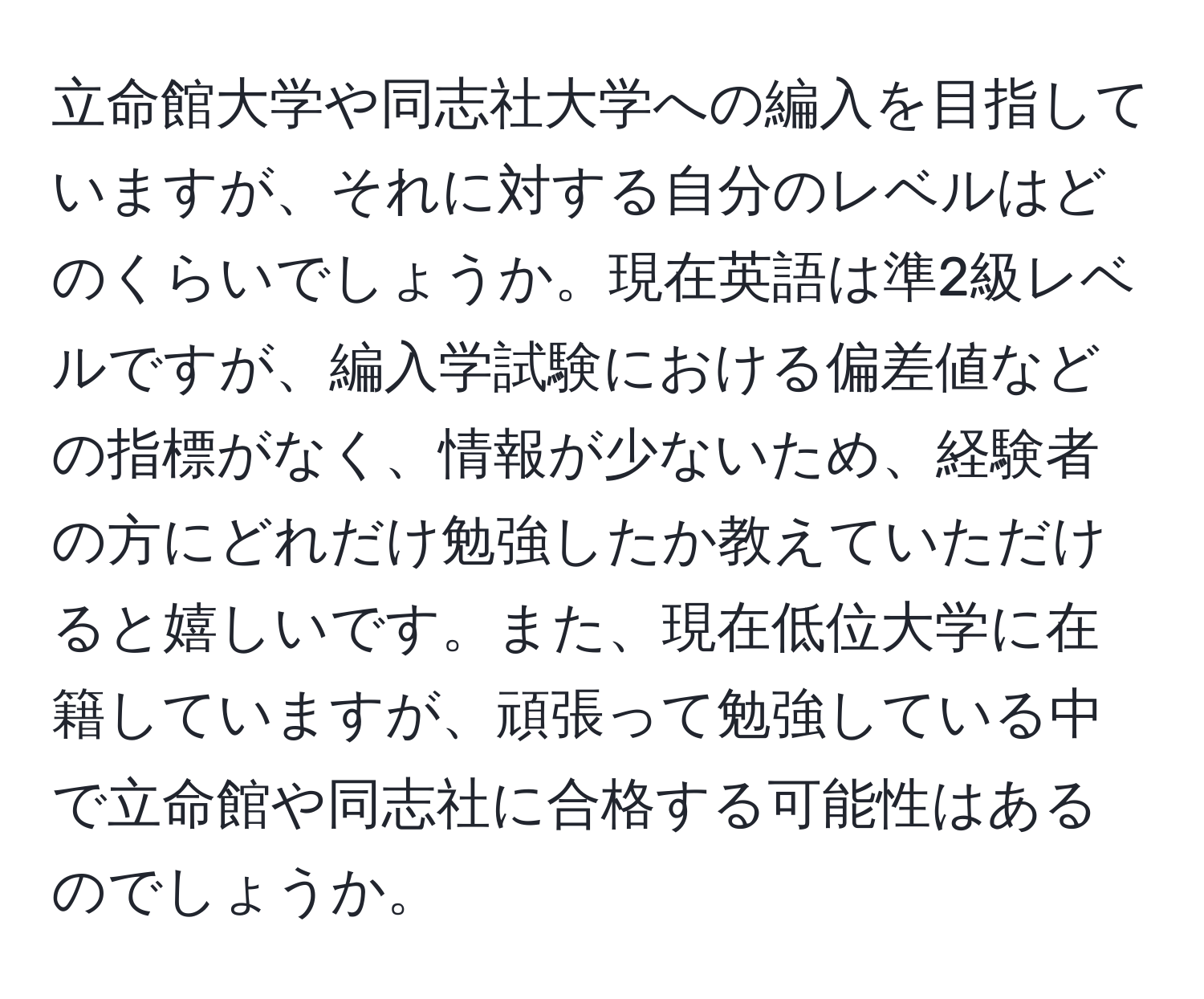 立命館大学や同志社大学への編入を目指していますが、それに対する自分のレベルはどのくらいでしょうか。現在英語は準2級レベルですが、編入学試験における偏差値などの指標がなく、情報が少ないため、経験者の方にどれだけ勉強したか教えていただけると嬉しいです。また、現在低位大学に在籍していますが、頑張って勉強している中で立命館や同志社に合格する可能性はあるのでしょうか。