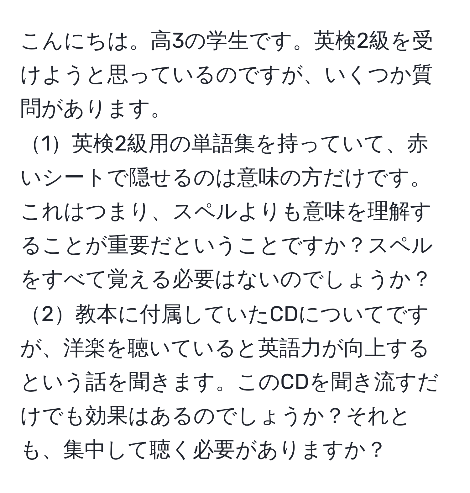 こんにちは。高3の学生です。英検2級を受けようと思っているのですが、いくつか質問があります。  
1英検2級用の単語集を持っていて、赤いシートで隠せるのは意味の方だけです。これはつまり、スペルよりも意味を理解することが重要だということですか？スペルをすべて覚える必要はないのでしょうか？  
2教本に付属していたCDについてですが、洋楽を聴いていると英語力が向上するという話を聞きます。このCDを聞き流すだけでも効果はあるのでしょうか？それとも、集中して聴く必要がありますか？