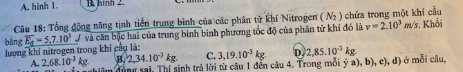 A. hình 1. B. hinh 2.
Câu 18: Tổng động năng tịnh tiến trung bình của các phân tử khí Nitrogen (N_2) chứa trong một khí cầu
bàng overline E_d=5,7.10^3 J và căn bậc hai của trung bình bình phương tốc độ của phân tử khí đó là v=2.10^3m/s. Khối
lượng khí nitrogen trong khí cầu là:
B. 2,34.10^(-3)kg. C. 3,19.10^(-3)kg. D 2,85.10^(-3)kg.
A. 2,68.10^(-3)kg. đung sai Thí sinh trả lời từ câu 1 đến câu 4. Trong mỗi ý a), b), c), d) ở mỗi câu,